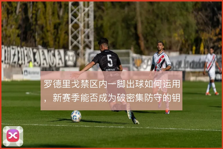 罗德里戈禁区内一脚出球如何运用,新赛季能否成为破密集防守的钥匙