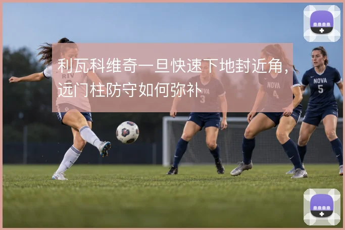 利瓦科维奇一旦快速下地封近角,远门柱防守如何弥补