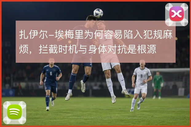 扎伊尔-埃梅里为何容易陷入犯规麻烦，拦截时机与身体对抗是根源