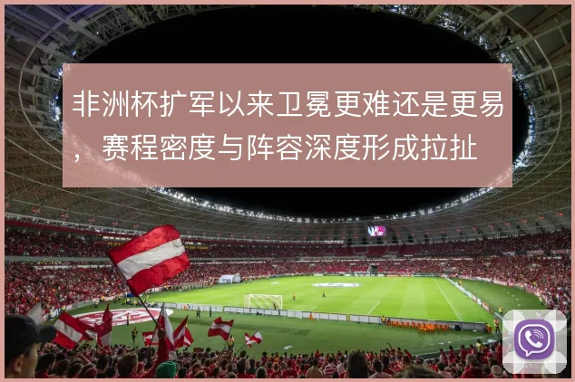 非洲杯扩军以来卫冕更难还是更易,赛程密度与阵容深度形成拉扯