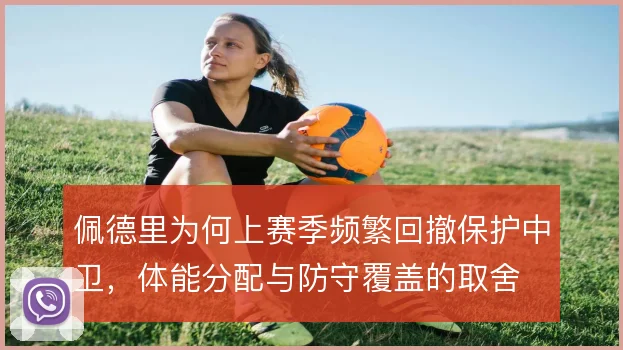 佩德里为何上赛季频繁回撤保护中卫,体能分配与防守覆盖的取舍