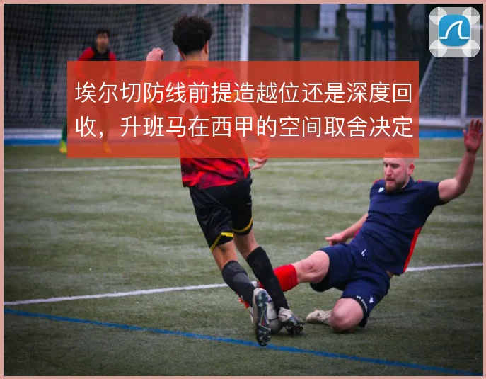 埃尔切防线前提造越位还是深度回收,升班马在西甲的空间取舍决定保级命运