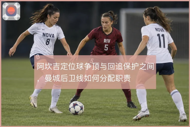 阿坎吉定位球争顶与回追保护之间，曼城后卫线如何分配职责