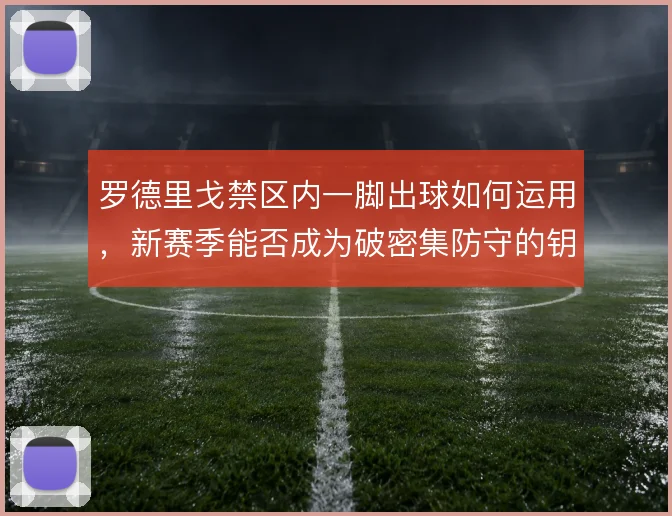 罗德里戈禁区内一脚出球如何运用,新赛季能否成为破密集防守的钥匙