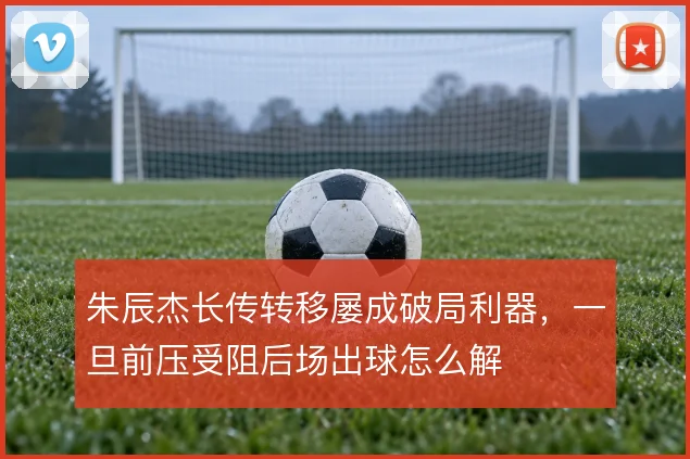 朱辰杰长传转移屡成破局利器,一旦前压受阻后场出球怎么解