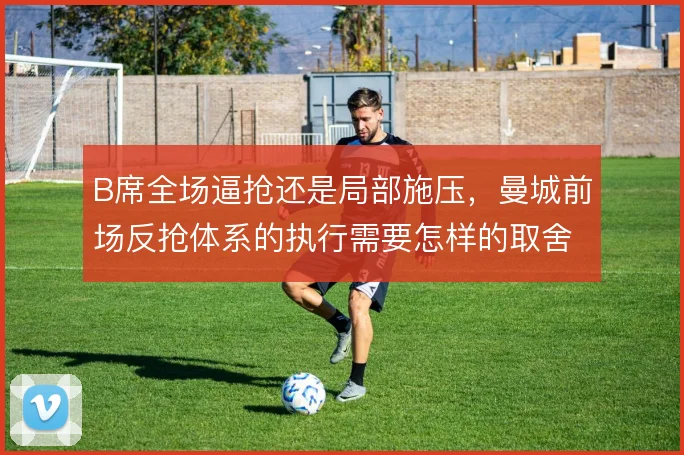 B席全场逼抢还是局部施压,曼城前场反抢体系的执行需要怎样的取舍