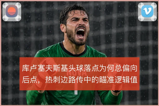 库卢塞夫斯基头球落点为何总偏向后点,热刺边路传中的瞄准逻辑值得拆解