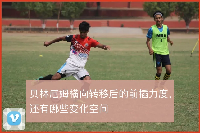 贝林厄姆横向转移后的前插力度,还有哪些变化空间