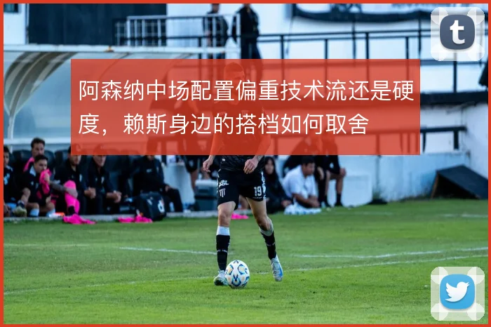 阿森纳中场配置偏重技术流还是硬度，赖斯身边的搭档如何取舍