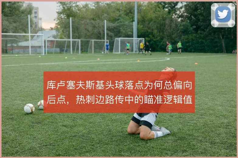 库卢塞夫斯基头球落点为何总偏向后点,热刺边路传中的瞄准逻辑值得拆解