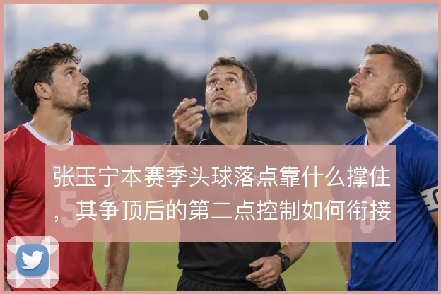 张玉宁本赛季头球落点靠什么撑住,其争顶后的第二点控制如何衔接国安进攻
