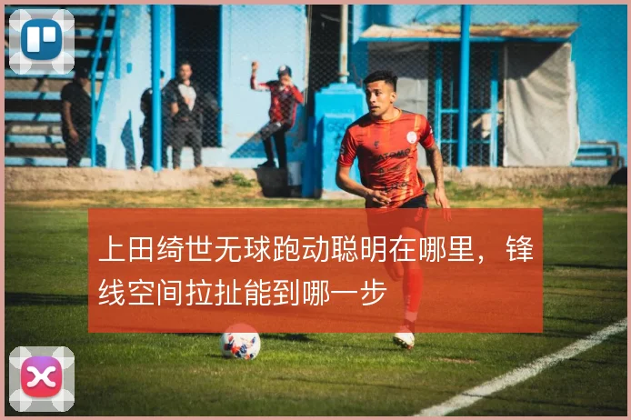 上田绮世无球跑动聪明在哪里,锋线空间拉扯能到哪一步