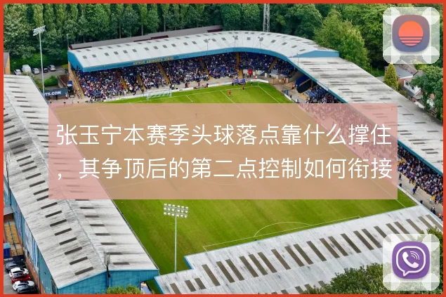 张玉宁本赛季头球落点靠什么撑住,其争顶后的第二点控制如何衔接国安进攻