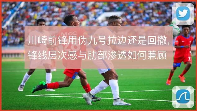 川崎前锋用伪九号拉边还是回撤，锋线层次感与肋部渗透如何兼顾