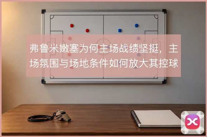 弗鲁米嫩塞为何主场战绩坚挺,主场氛围与场地条件如何放大其控球打法