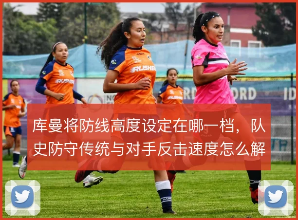 库曼将防线高度设定在哪一档，队史防守传统与对手反击速度怎么解