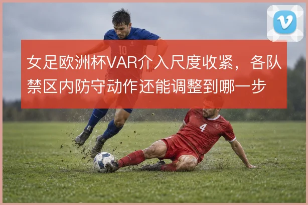 女足欧洲杯VAR介入尺度收紧，各队禁区内防守动作还能调整到哪一步