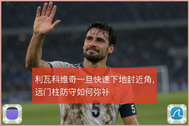 利瓦科维奇一旦快速下地封近角,远门柱防守如何弥补