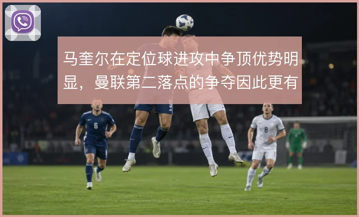 马奎尔在定位球进攻中争顶优势明显,曼联第二落点的争夺因此更有保障