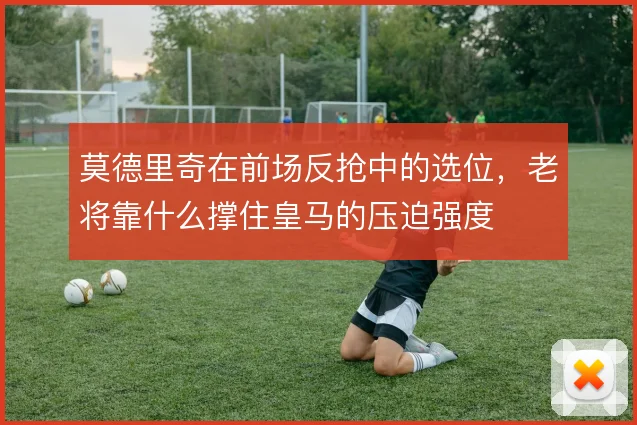 莫德里奇在前场反抢中的选位,老将靠什么撑住皇马的压迫强度