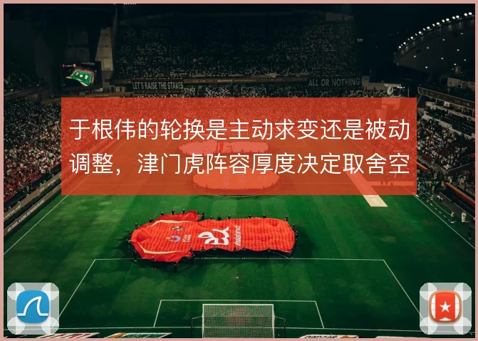 于根伟的轮换是主动求变还是被动调整,津门虎阵容厚度决定取舍空间