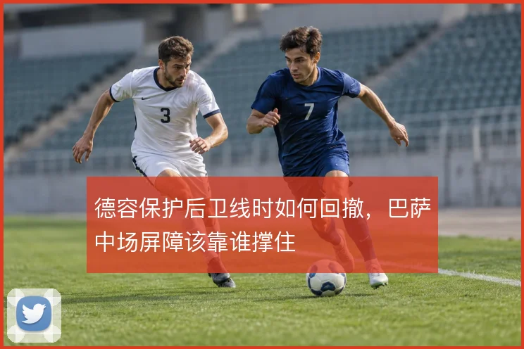 德容保护后卫线时如何回撤,巴萨中场屏障该靠谁撑住